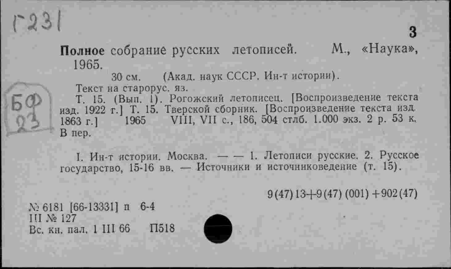 ﻿газі
з
Полное собрание русских летописей. М., «Наука», 1965.
30 см. (Акад, наук СССР. Ин-т истории).
Текст на старорус. яз.
Т. 15. (Вып. 1). Рогожский летописец. [Воспроизведение текста изд. 1922 г.] Т. 15. Тверской сборник. [Воспроизведение текста изд. 1863 г.]	1965 VIII, VII с., 186, 504 стлб. 1.000 экз. 2 р. 53 к,
В пер.
I. Ин-т истории. Москва.-------1. Летописи русские. 2. Русское
государство, 15-16 вв. — Источники и источниковедение (т. 15).
№6181 [66-13331] п 6-4
III № 127
Вс. кн. пал. 1 III 66	П518
9(47) 13+9 (47) (001) +902(47)